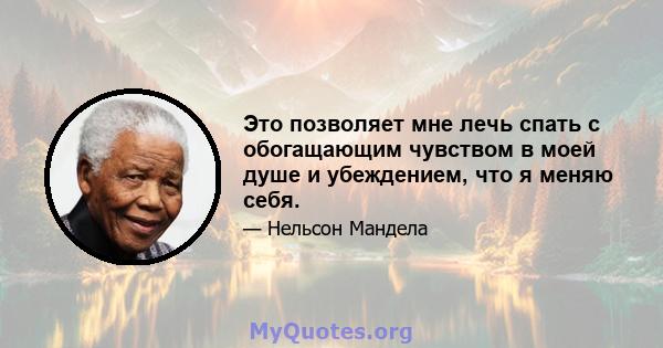 Это позволяет мне лечь спать с обогащающим чувством в моей душе и убеждением, что я меняю себя.