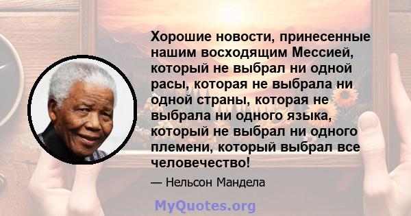 Хорошие новости, принесенные нашим восходящим Мессией, который не выбрал ни одной расы, которая не выбрала ни одной страны, которая не выбрала ни одного языка, который не выбрал ни одного племени, который выбрал все