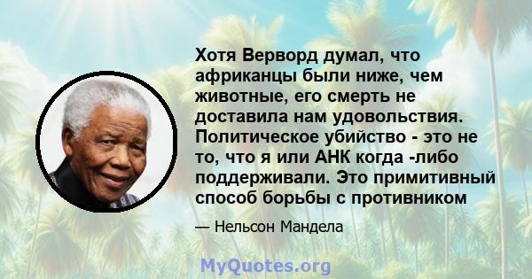 Хотя Верворд думал, что африканцы были ниже, чем животные, его смерть не доставила нам удовольствия. Политическое убийство - это не то, что я или АНК когда -либо поддерживали. Это примитивный способ борьбы с противником