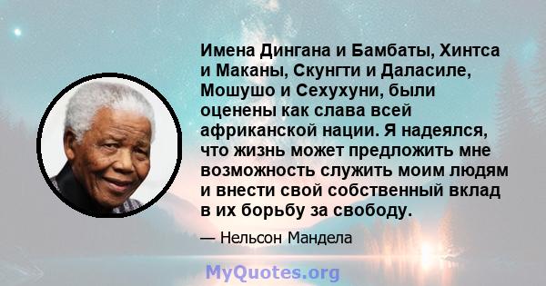 Имена Дингана и Бамбаты, Хинтса и Маканы, Скунгти и Даласиле, Мошушо и Сехухуни, были оценены как слава всей африканской нации. Я надеялся, что жизнь может предложить мне возможность служить моим людям и внести свой