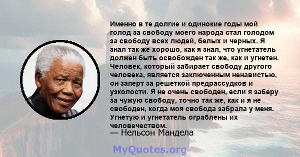 Именно в те долгие и одинокие годы мой голод за свободу моего народа стал голодом за свободу всех людей, белых и черных. Я знал так же хорошо, как я знал, что угнетатель должен быть освобожден так же, как и угнетен.