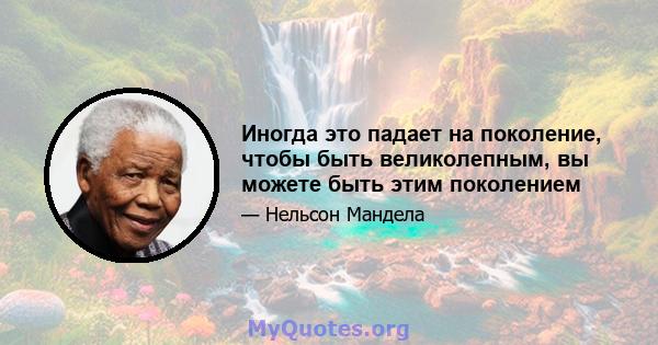 Иногда это падает на поколение, чтобы быть великолепным, вы можете быть этим поколением