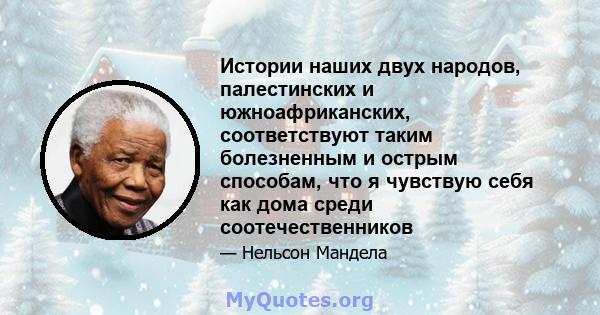 Истории наших двух народов, палестинских и южноафриканских, соответствуют таким болезненным и острым способам, что я чувствую себя как дома среди соотечественников