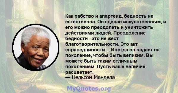 Как рабство и апартеид, бедность не естественна. Он сделан искусственным, и его можно преодолеть и уничтожить действиями людей. Преодоление бедности - это не жест благотворительности. Это акт справедливости ... Иногда