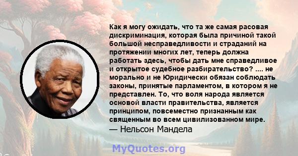 Как я могу ожидать, что та же самая расовая дискриминация, которая была причиной такой большой несправедливости и страданий на протяжении многих лет, теперь должна работать здесь, чтобы дать мне справедливое и открытое