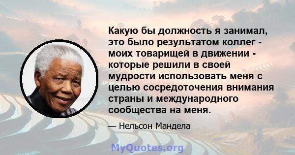 Какую бы должность я занимал, это было результатом коллег - моих товарищей в движении - которые решили в своей мудрости использовать меня с целью сосредоточения внимания страны и международного сообщества на меня.