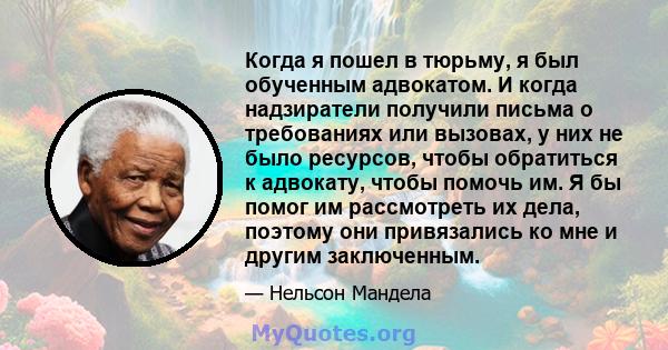 Когда я пошел в тюрьму, я был обученным адвокатом. И когда надзиратели получили письма о требованиях или вызовах, у них не было ресурсов, чтобы обратиться к адвокату, чтобы помочь им. Я бы помог им рассмотреть их дела,