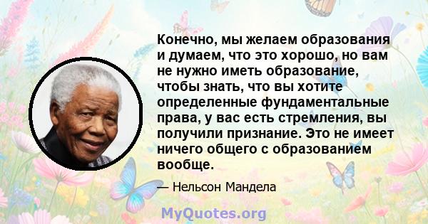 Конечно, мы желаем образования и думаем, что это хорошо, но вам не нужно иметь образование, чтобы знать, что вы хотите определенные фундаментальные права, у вас есть стремления, вы получили признание. Это не имеет