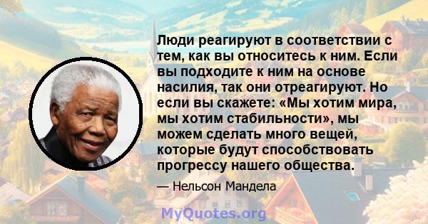 Люди реагируют в соответствии с тем, как вы относитесь к ним. Если вы подходите к ним на основе насилия, так они отреагируют. Но если вы скажете: «Мы хотим мира, мы хотим стабильности», мы можем сделать много вещей,