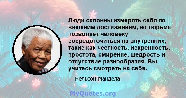 Люди склонны измерять себя по внешним достижениям, но тюрьма позволяет человеку сосредоточиться на внутренних; такие как честность, искренность, простота, смирение, щедрость и отсутствие разнообразия. Вы учитесь