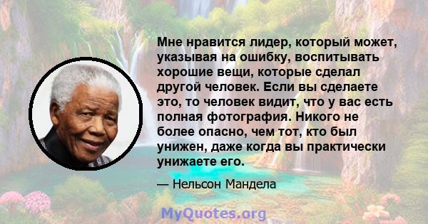 Мне нравится лидер, который может, указывая на ошибку, воспитывать хорошие вещи, которые сделал другой человек. Если вы сделаете это, то человек видит, что у вас есть полная фотография. Никого не более опасно, чем тот,