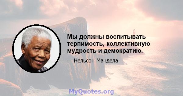 Мы должны воспитывать терпимость, коллективную мудрость и демократию.