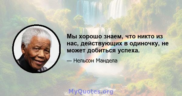 Мы хорошо знаем, что никто из нас, действующих в одиночку, не может добиться успеха.