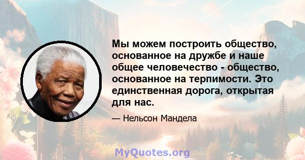 Мы можем построить общество, основанное на дружбе и наше общее человечество - общество, основанное на терпимости. Это единственная дорога, открытая для нас.