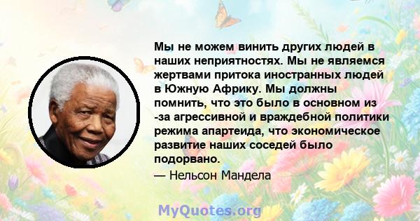 Мы не можем винить других людей в наших неприятностях. Мы не являемся жертвами притока иностранных людей в Южную Африку. Мы должны помнить, что это было в основном из -за агрессивной и враждебной политики режима