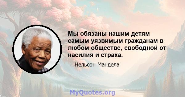 Мы обязаны нашим детям самым уязвимым гражданам в любом обществе, свободной от насилия и страха.