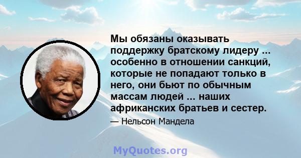 Мы обязаны оказывать поддержку братскому лидеру ... особенно в отношении санкций, которые не попадают только в него, они бьют по обычным массам людей ... наших африканских братьев и сестер.