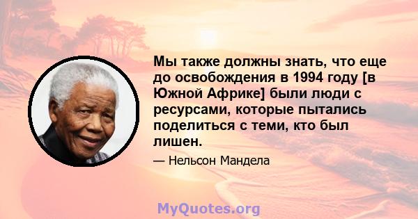 Мы также должны знать, что еще до освобождения в 1994 году [в Южной Африке] были люди с ресурсами, которые пытались поделиться с теми, кто был лишен.