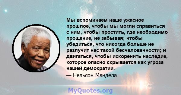 Мы вспоминаем наше ужасное прошлое, чтобы мы могли справиться с ним, чтобы простить, где необходимо прощение, не забывая; чтобы убедиться, что никогда больше не разлучит нас такой бесчеловечности; и двигаться, чтобы