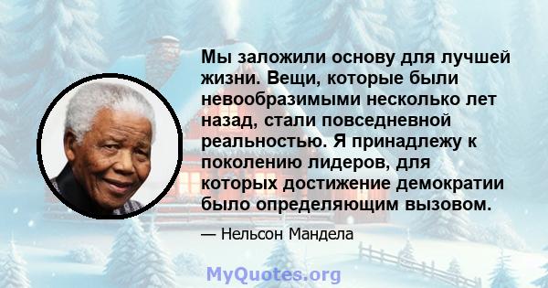 Мы заложили основу для лучшей жизни. Вещи, которые были невообразимыми несколько лет назад, стали повседневной реальностью. Я принадлежу к поколению лидеров, для которых достижение демократии было определяющим вызовом.