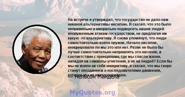 На встрече я утверждал, что государство не дало нам никакой альтернативы насилию. Я сказал, что это было неправильно и аморально подвергать наших людей вооруженным атакам государством, не предлагая им какую -то