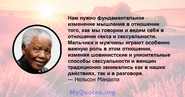 Нам нужно фундаментальное изменение мышления в отношении того, как мы говорим и ведем себя в отношении секса и сексуальности. Мальчики и мужчины играют особенно важную роль в этом отношении, изменяя шовинистские и