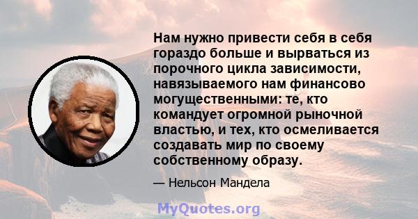 Нам нужно привести себя в себя гораздо больше и вырваться из порочного цикла зависимости, навязываемого нам финансово могущественными: те, кто командует огромной рыночной властью, и тех, кто осмеливается создавать мир