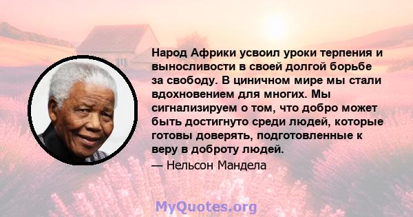 Народ Африки усвоил уроки терпения и выносливости в своей долгой борьбе за свободу. В циничном мире мы стали вдохновением для многих. Мы сигнализируем о том, что добро может быть достигнуто среди людей, которые готовы