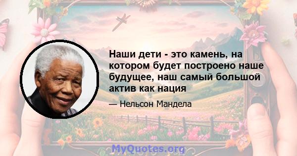 Наши дети - это камень, на котором будет построено наше будущее, наш самый большой актив как нация