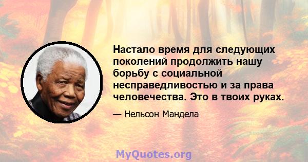 Настало время для следующих поколений продолжить нашу борьбу с социальной несправедливостью и за права человечества. Это в твоих руках.