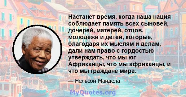 Настанет время, когда наша нация соблюдает память всех сыновей, дочерей, матерей, отцов, молодежи и детей, которые, благодаря их мыслям и делам, дали нам право с гордостью утверждать, что мы юг Африканцы, что мы