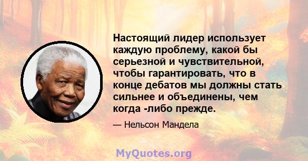 Настоящий лидер использует каждую проблему, какой бы серьезной и чувствительной, чтобы гарантировать, что в конце дебатов мы должны стать сильнее и объединены, чем когда -либо прежде.