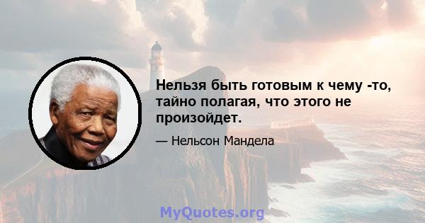 Нельзя быть готовым к чему -то, тайно полагая, что этого не произойдет.