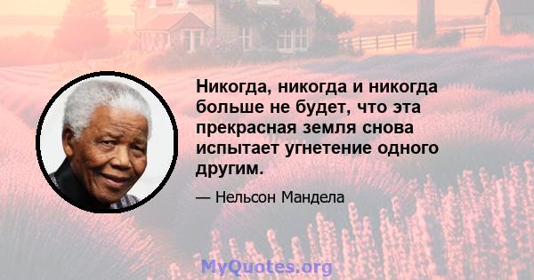 Никогда, никогда и никогда больше не будет, что эта прекрасная земля снова испытает угнетение одного другим.