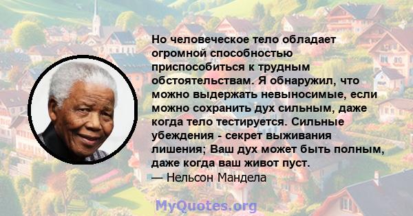 Но человеческое тело обладает огромной способностью приспособиться к трудным обстоятельствам. Я обнаружил, что можно выдержать невыносимые, если можно сохранить дух сильным, даже когда тело тестируется. Сильные