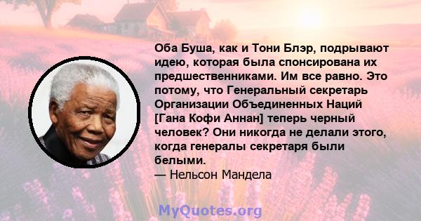 Оба Буша, как и Тони Блэр, подрывают идею, которая была спонсирована их предшественниками. Им все равно. Это потому, что Генеральный секретарь Организации Объединенных Наций [Гана Кофи Аннан] теперь черный человек? Они