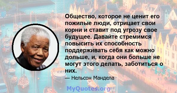 Общество, которое не ценит его пожилые люди, отрицает свои корни и ставит под угрозу свое будущее. Давайте стремимся повысить их способность поддерживать себя как можно дольше, и, когда они больше не могут этого делать, 