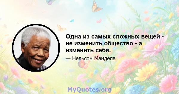 Одна из самых сложных вещей - не изменить общество - а изменить себя.