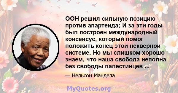 ООН решил сильную позицию против апартеида; И за эти годы был построен международный консенсус, который помог положить конец этой некверной системе. Но мы слишком хорошо знаем, что наша свобода неполна без свободы