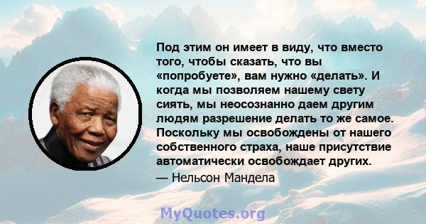 Под этим он имеет в виду, что вместо того, чтобы сказать, что вы «попробуете», вам нужно «делать». И когда мы позволяем нашему свету сиять, мы неосознанно даем другим людям разрешение делать то же самое. Поскольку мы