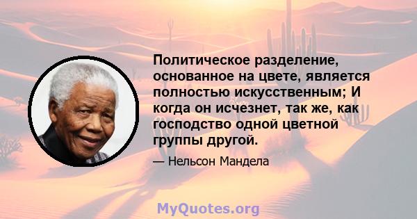 Политическое разделение, основанное на цвете, является полностью искусственным; И когда он исчезнет, ​​так же, как господство одной цветной группы другой.