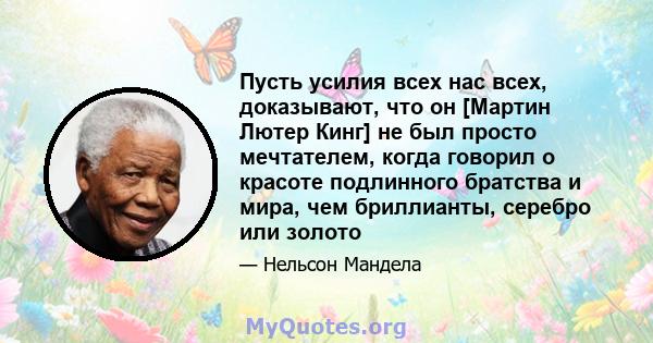 Пусть усилия всех нас всех, доказывают, что он [Мартин Лютер Кинг] не был просто мечтателем, когда говорил о красоте подлинного братства и мира, чем бриллианты, серебро или золото