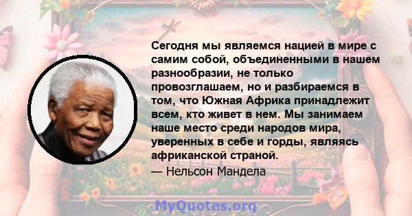 Сегодня мы являемся нацией в мире с самим собой, объединенными в нашем разнообразии, не только провозглашаем, но и разбираемся в том, что Южная Африка принадлежит всем, кто живет в нем. Мы занимаем наше место среди