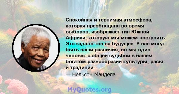 Спокойная и терпимая атмосфера, которая преобладала во время выборов, изображает тип Южной Африки, которую мы можем построить. Это задало тон на будущее. У нас могут быть наши различия, но мы один человек с общей