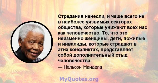 Страдания нанесли, и чаще всего не в наиболее уязвимых секторах общества, которые унижают всех нас как человечество. То, что это неизменно женщины, дети, пожилые и инвалиды, которые страдают в этих конфликтах,