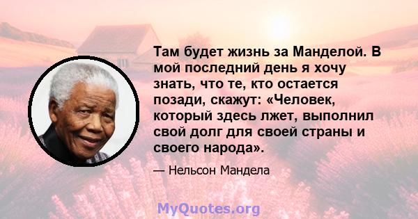 Там будет жизнь за Манделой. В мой последний день я хочу знать, что те, кто остается позади, скажут: «Человек, который здесь лжет, выполнил свой долг для своей страны и своего народа».