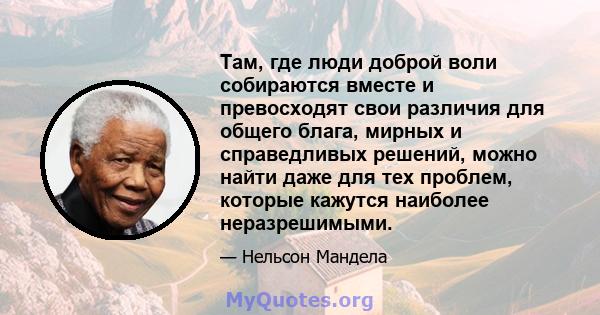 Там, где люди доброй воли собираются вместе и превосходят свои различия для общего блага, мирных и справедливых решений, можно найти даже для тех проблем, которые кажутся наиболее неразрешимыми.