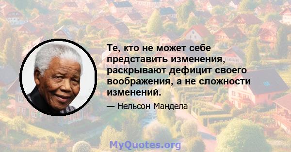 Те, кто не может себе представить изменения, раскрывают дефицит своего воображения, а не сложности изменений.