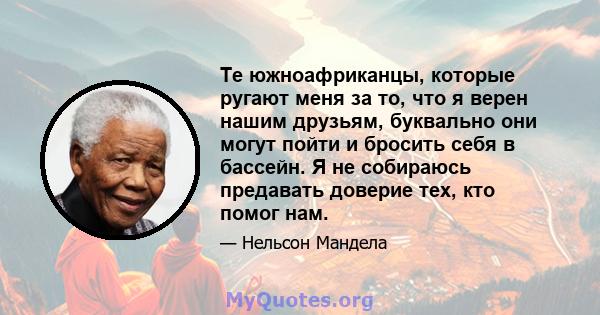 Те южноафриканцы, которые ругают меня за то, что я верен нашим друзьям, буквально они могут пойти и бросить себя в бассейн. Я не собираюсь предавать доверие тех, кто помог нам.