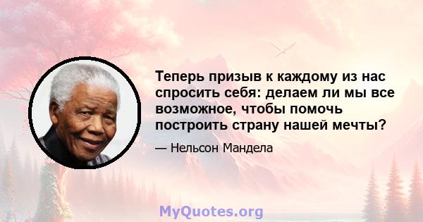 Теперь призыв к каждому из нас спросить себя: делаем ли мы все возможное, чтобы помочь построить страну нашей мечты?